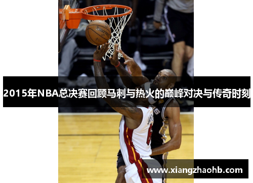 2015年NBA总决赛回顾马刺与热火的巅峰对决与传奇时刻