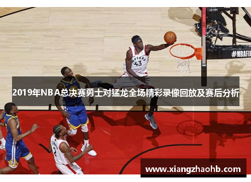 2019年NBA总决赛勇士对猛龙全场精彩录像回放及赛后分析
